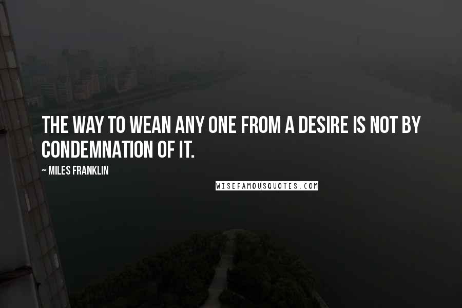 Miles Franklin Quotes: The way to wean any one from a desire is not by condemnation of it.