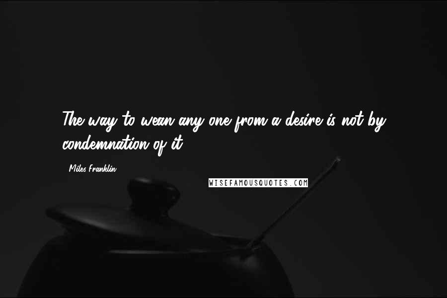 Miles Franklin Quotes: The way to wean any one from a desire is not by condemnation of it.