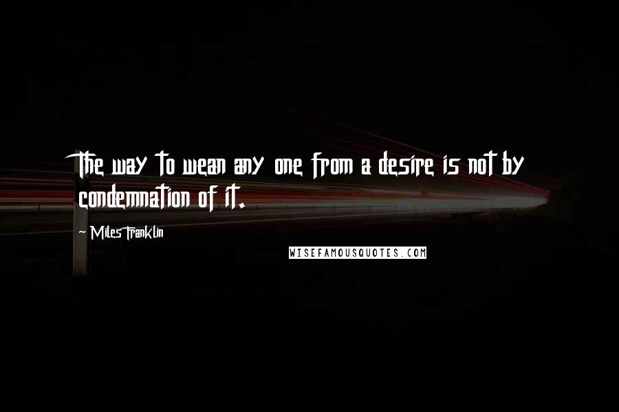 Miles Franklin Quotes: The way to wean any one from a desire is not by condemnation of it.