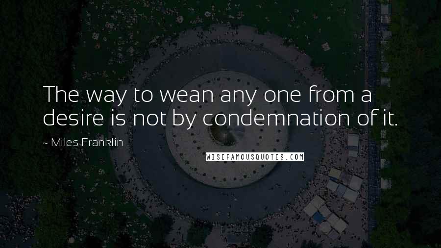 Miles Franklin Quotes: The way to wean any one from a desire is not by condemnation of it.