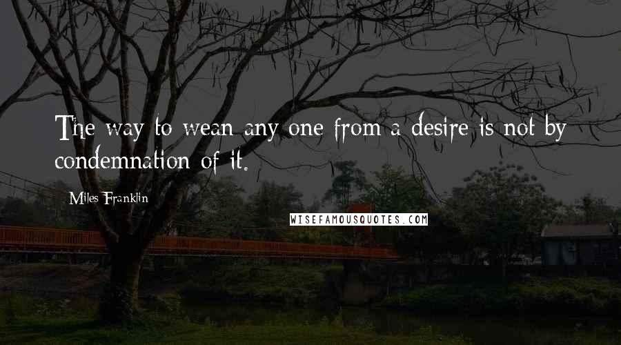 Miles Franklin Quotes: The way to wean any one from a desire is not by condemnation of it.