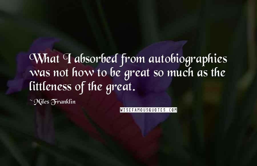 Miles Franklin Quotes: What I absorbed from autobiographies was not how to be great so much as the littleness of the great.