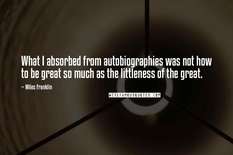 Miles Franklin Quotes: What I absorbed from autobiographies was not how to be great so much as the littleness of the great.