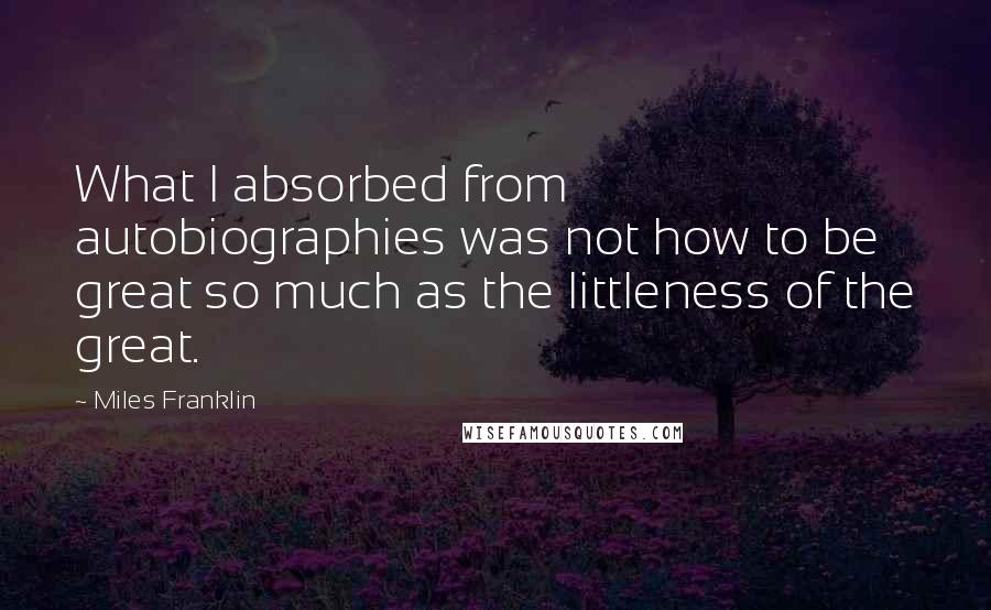 Miles Franklin Quotes: What I absorbed from autobiographies was not how to be great so much as the littleness of the great.