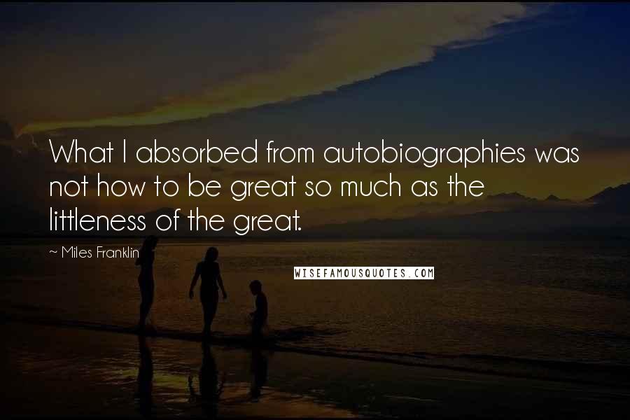 Miles Franklin Quotes: What I absorbed from autobiographies was not how to be great so much as the littleness of the great.