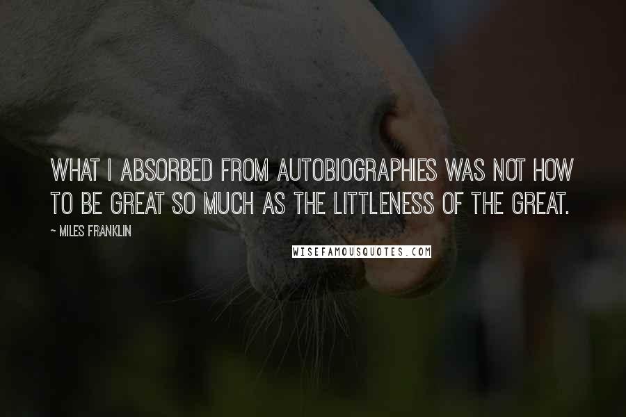 Miles Franklin Quotes: What I absorbed from autobiographies was not how to be great so much as the littleness of the great.