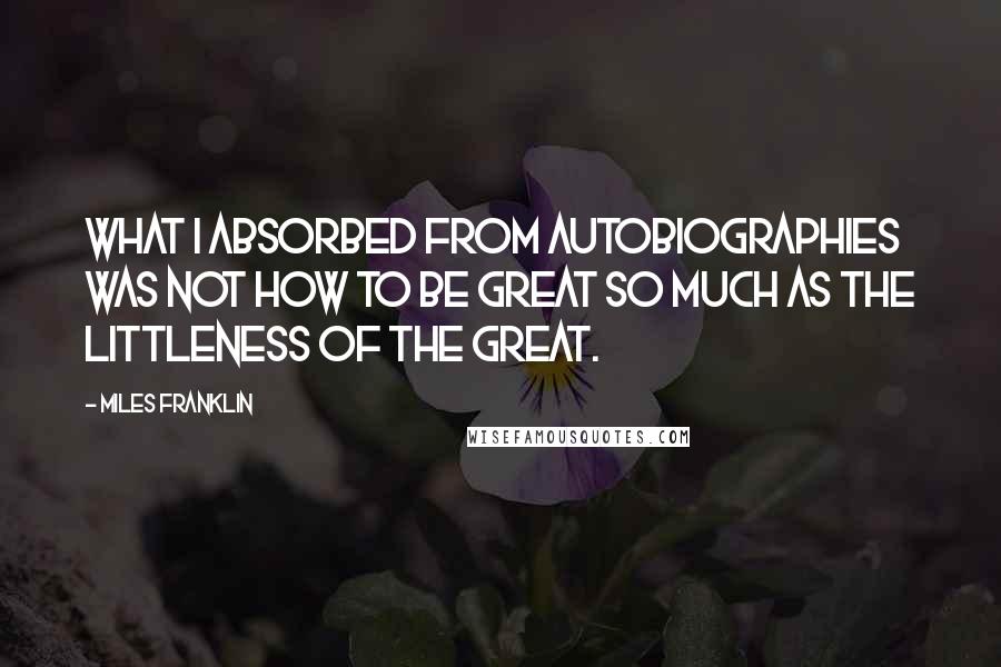 Miles Franklin Quotes: What I absorbed from autobiographies was not how to be great so much as the littleness of the great.