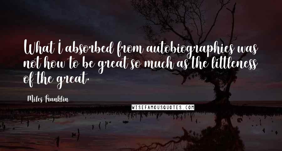 Miles Franklin Quotes: What I absorbed from autobiographies was not how to be great so much as the littleness of the great.