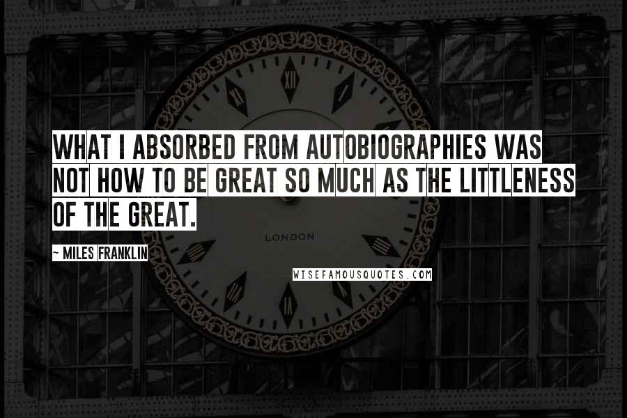 Miles Franklin Quotes: What I absorbed from autobiographies was not how to be great so much as the littleness of the great.