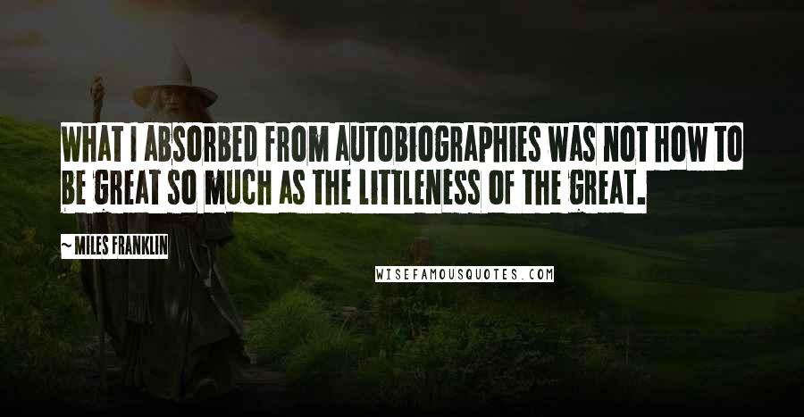 Miles Franklin Quotes: What I absorbed from autobiographies was not how to be great so much as the littleness of the great.