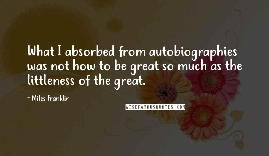 Miles Franklin Quotes: What I absorbed from autobiographies was not how to be great so much as the littleness of the great.