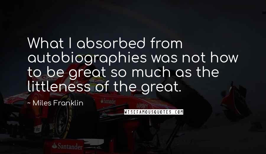 Miles Franklin Quotes: What I absorbed from autobiographies was not how to be great so much as the littleness of the great.