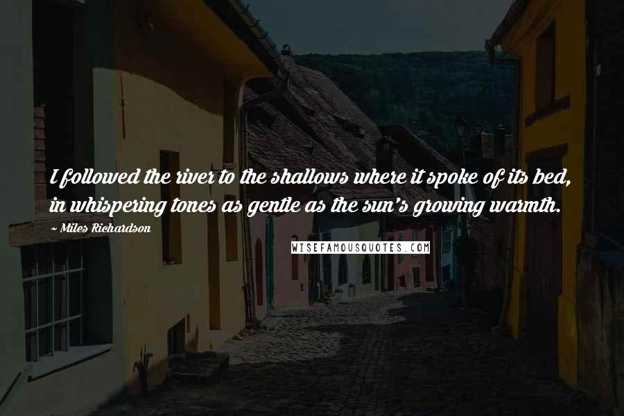 Miles Richardson Quotes: I followed the river to the shallows where it spoke of its bed, in whispering tones as gentle as the sun's growing warmth.