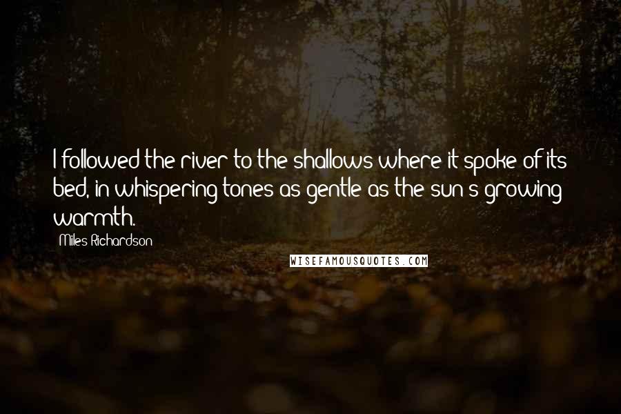 Miles Richardson Quotes: I followed the river to the shallows where it spoke of its bed, in whispering tones as gentle as the sun's growing warmth.