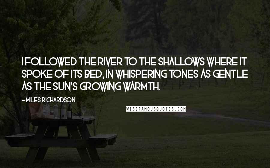 Miles Richardson Quotes: I followed the river to the shallows where it spoke of its bed, in whispering tones as gentle as the sun's growing warmth.