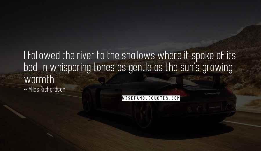 Miles Richardson Quotes: I followed the river to the shallows where it spoke of its bed, in whispering tones as gentle as the sun's growing warmth.