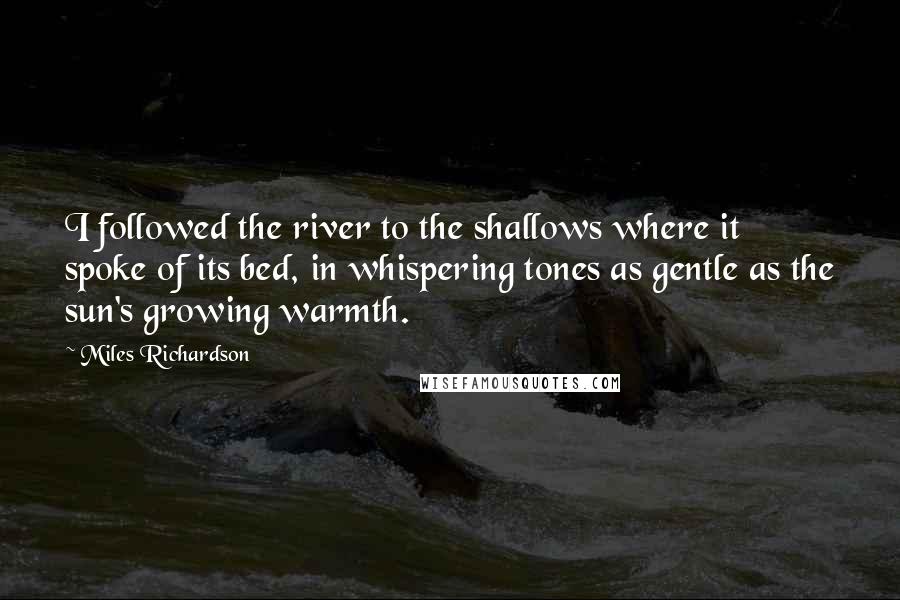 Miles Richardson Quotes: I followed the river to the shallows where it spoke of its bed, in whispering tones as gentle as the sun's growing warmth.