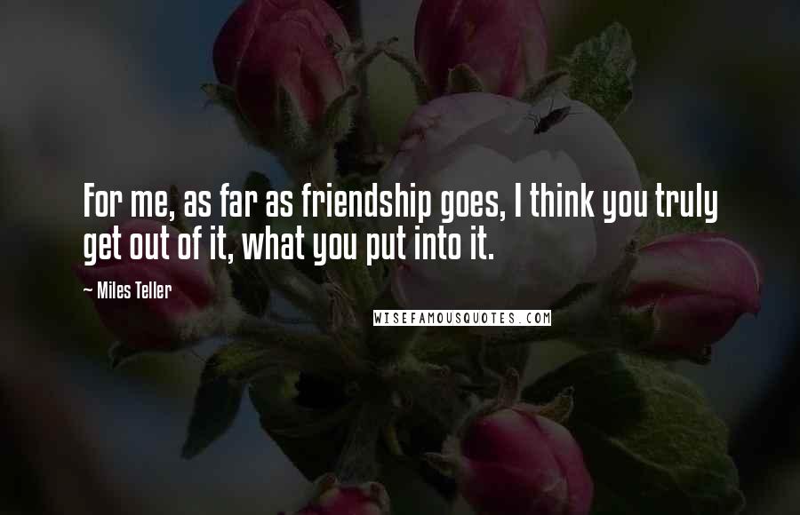 Miles Teller Quotes: For me, as far as friendship goes, I think you truly get out of it, what you put into it.