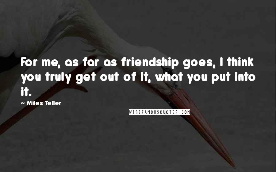 Miles Teller Quotes: For me, as far as friendship goes, I think you truly get out of it, what you put into it.