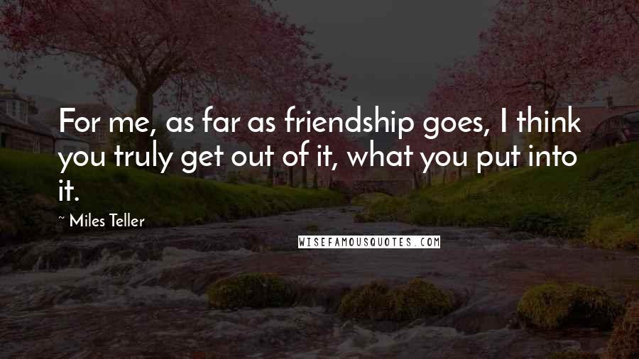 Miles Teller Quotes: For me, as far as friendship goes, I think you truly get out of it, what you put into it.