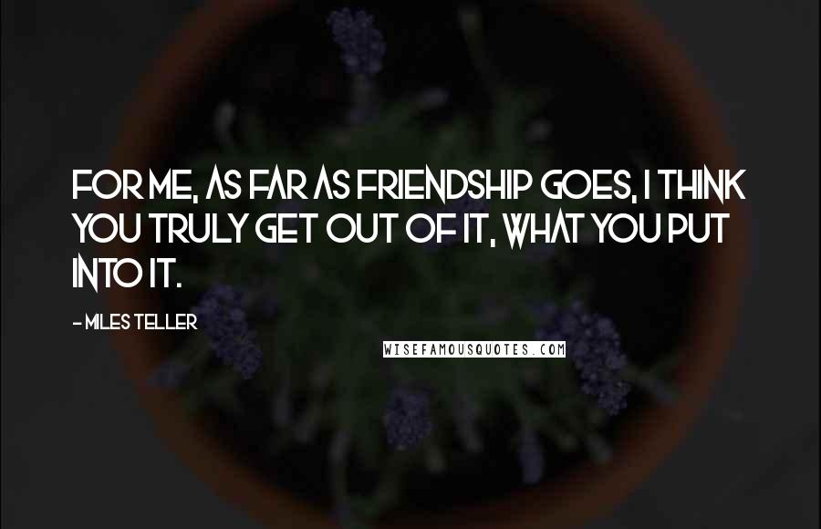 Miles Teller Quotes: For me, as far as friendship goes, I think you truly get out of it, what you put into it.