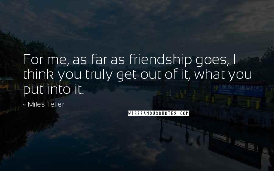 Miles Teller Quotes: For me, as far as friendship goes, I think you truly get out of it, what you put into it.