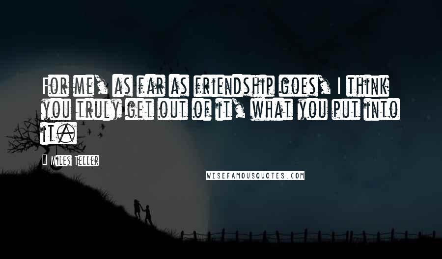 Miles Teller Quotes: For me, as far as friendship goes, I think you truly get out of it, what you put into it.