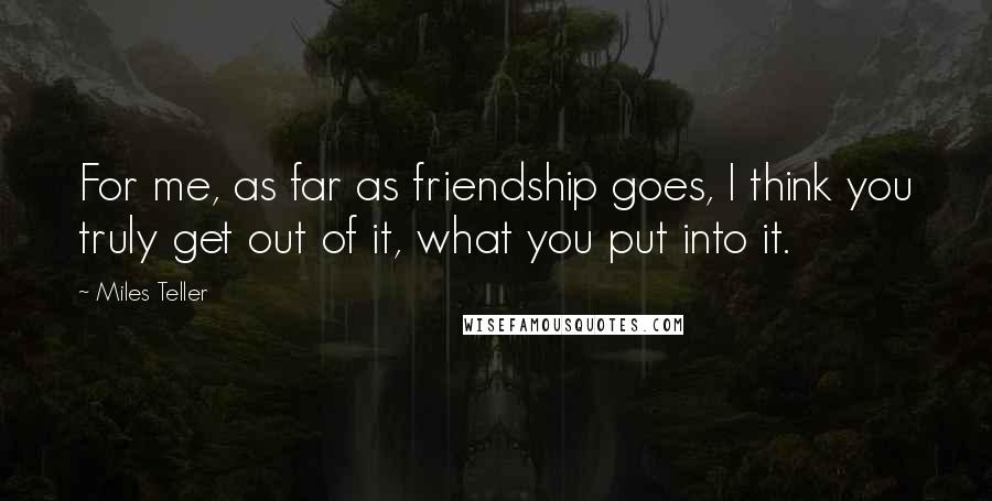 Miles Teller Quotes: For me, as far as friendship goes, I think you truly get out of it, what you put into it.