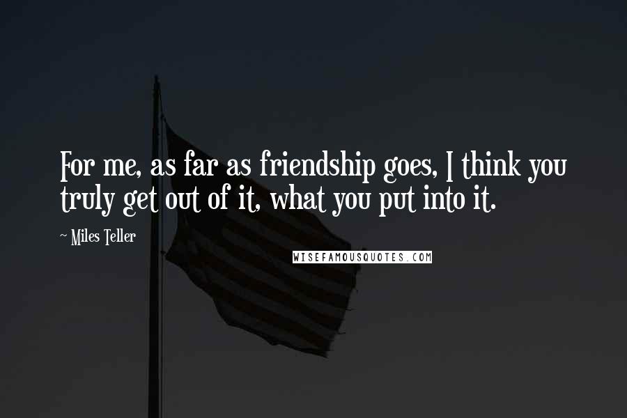 Miles Teller Quotes: For me, as far as friendship goes, I think you truly get out of it, what you put into it.