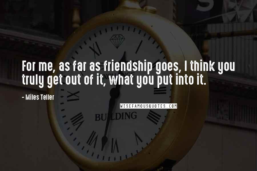 Miles Teller Quotes: For me, as far as friendship goes, I think you truly get out of it, what you put into it.