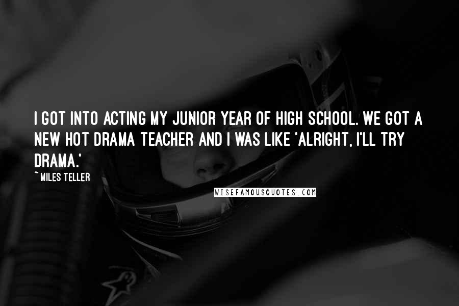 Miles Teller Quotes: I got into acting my junior year of high school. We got a new hot drama teacher and I was like 'Alright, I'll try drama.'