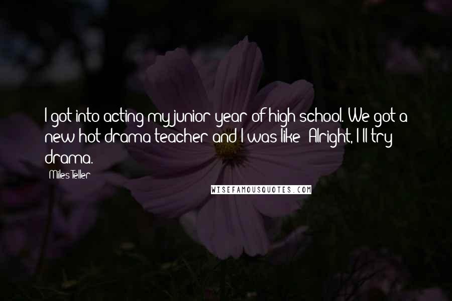 Miles Teller Quotes: I got into acting my junior year of high school. We got a new hot drama teacher and I was like 'Alright, I'll try drama.'