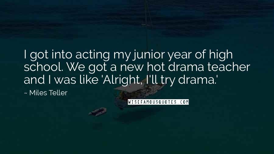 Miles Teller Quotes: I got into acting my junior year of high school. We got a new hot drama teacher and I was like 'Alright, I'll try drama.'