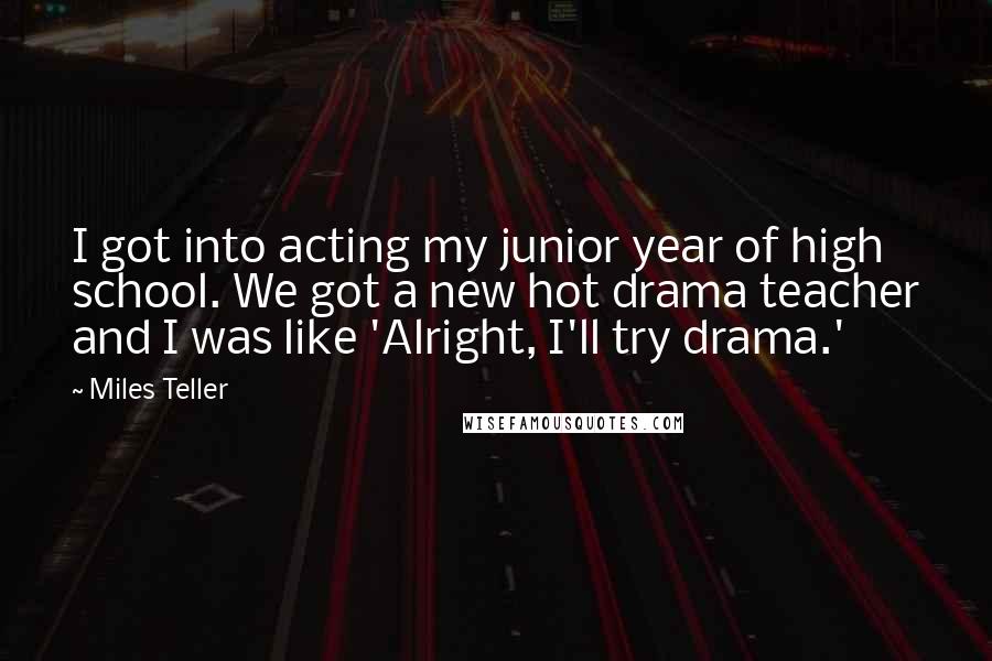 Miles Teller Quotes: I got into acting my junior year of high school. We got a new hot drama teacher and I was like 'Alright, I'll try drama.'