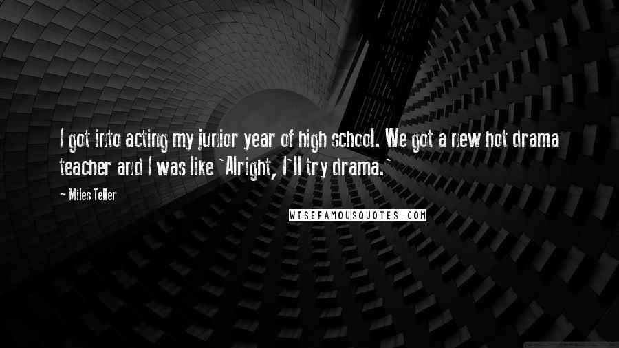 Miles Teller Quotes: I got into acting my junior year of high school. We got a new hot drama teacher and I was like 'Alright, I'll try drama.'