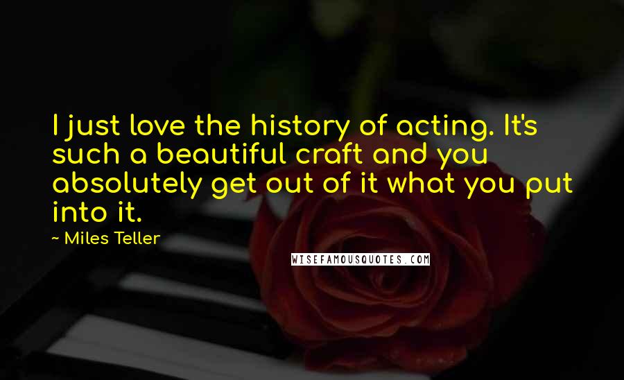 Miles Teller Quotes: I just love the history of acting. It's such a beautiful craft and you absolutely get out of it what you put into it.