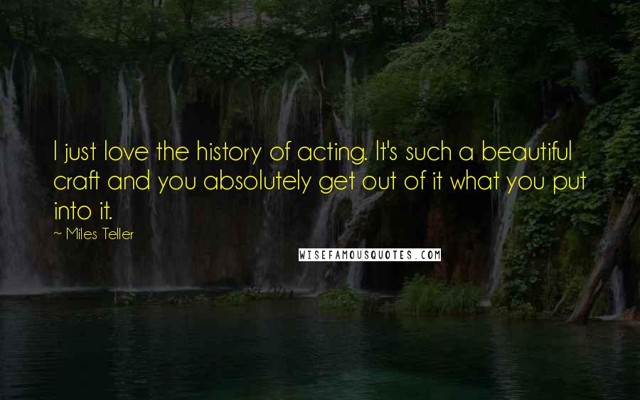 Miles Teller Quotes: I just love the history of acting. It's such a beautiful craft and you absolutely get out of it what you put into it.