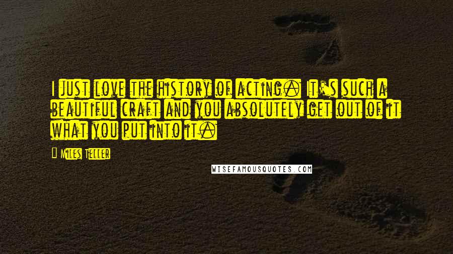 Miles Teller Quotes: I just love the history of acting. It's such a beautiful craft and you absolutely get out of it what you put into it.