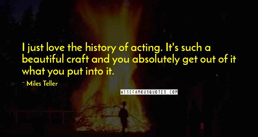 Miles Teller Quotes: I just love the history of acting. It's such a beautiful craft and you absolutely get out of it what you put into it.