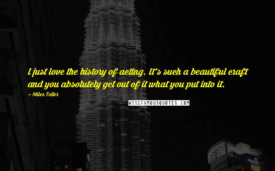 Miles Teller Quotes: I just love the history of acting. It's such a beautiful craft and you absolutely get out of it what you put into it.