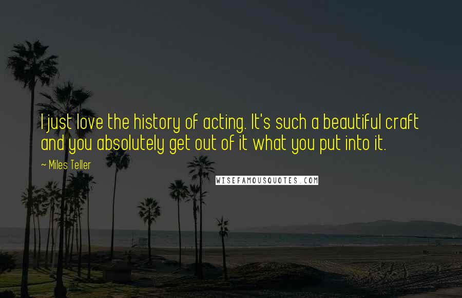 Miles Teller Quotes: I just love the history of acting. It's such a beautiful craft and you absolutely get out of it what you put into it.