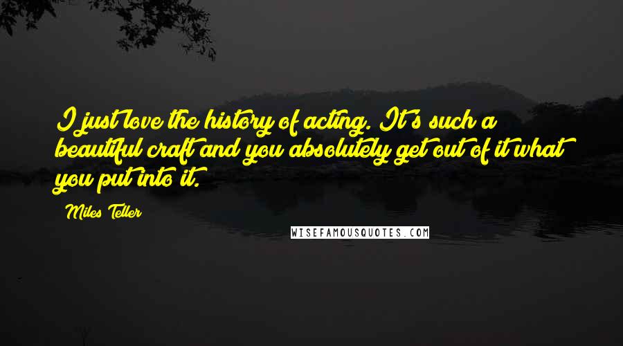 Miles Teller Quotes: I just love the history of acting. It's such a beautiful craft and you absolutely get out of it what you put into it.