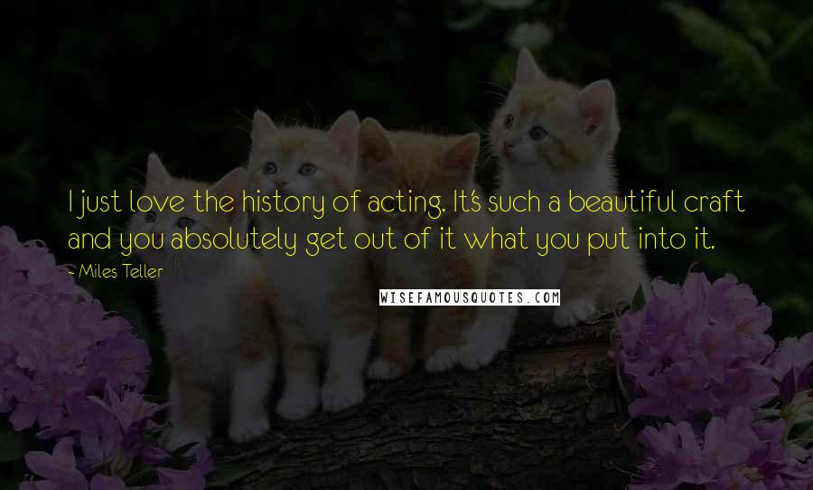 Miles Teller Quotes: I just love the history of acting. It's such a beautiful craft and you absolutely get out of it what you put into it.