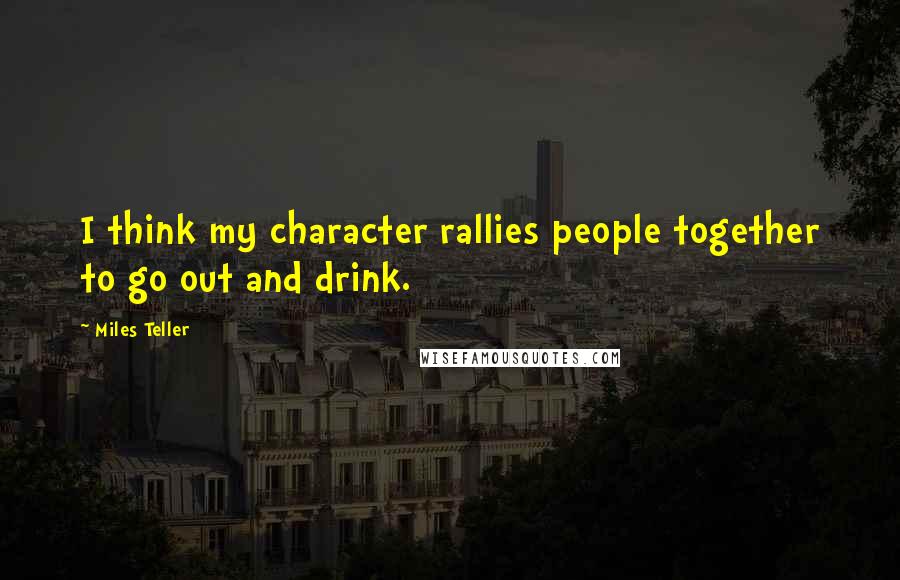 Miles Teller Quotes: I think my character rallies people together to go out and drink.