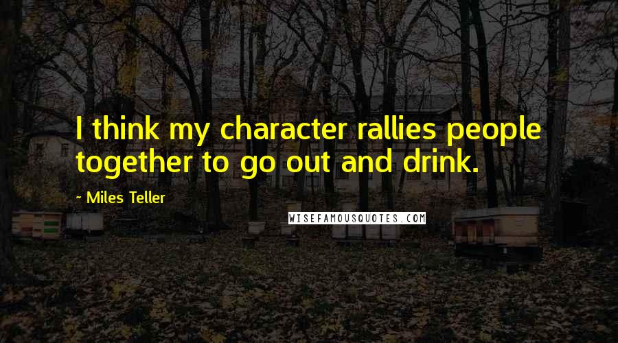 Miles Teller Quotes: I think my character rallies people together to go out and drink.