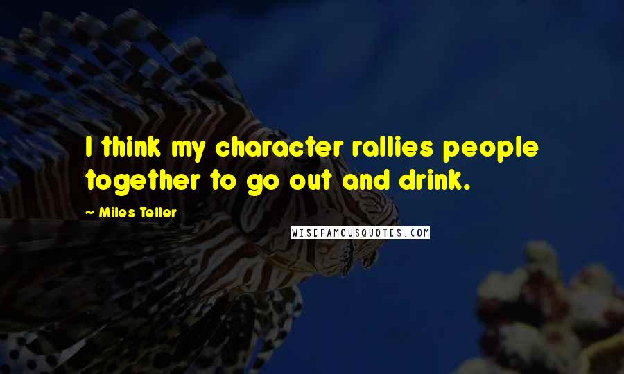 Miles Teller Quotes: I think my character rallies people together to go out and drink.