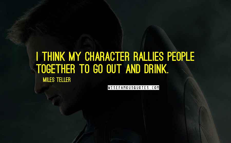 Miles Teller Quotes: I think my character rallies people together to go out and drink.