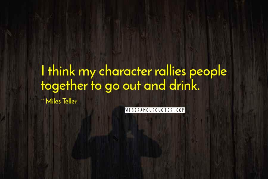 Miles Teller Quotes: I think my character rallies people together to go out and drink.