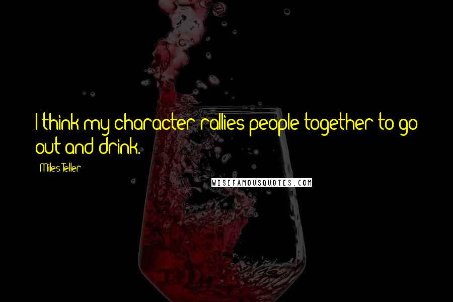 Miles Teller Quotes: I think my character rallies people together to go out and drink.