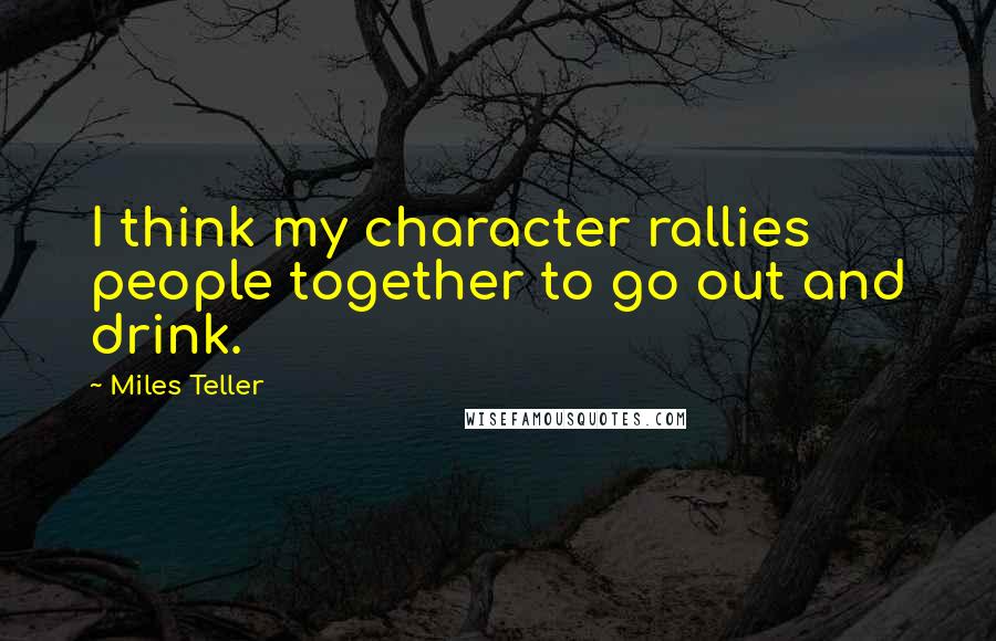 Miles Teller Quotes: I think my character rallies people together to go out and drink.